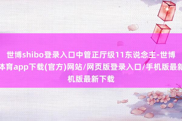 世博shibo登录入口中管正厅级11东说念主-世博官方体育app下载(官方)网站/网页版登录入口/手机版最新下载