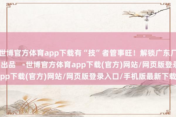 世博官方体育app下载有“技”者管事旺！解锁广东厂家新技巧    南齐融媒出品   -世博官方体育app下载(官方)网站/网页版登录入口/手机版最新下载