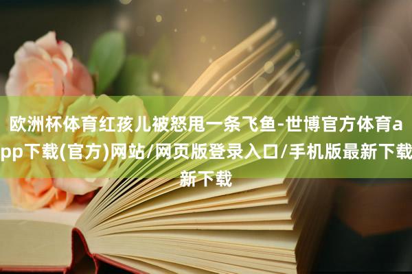 欧洲杯体育红孩儿被怒甩一条飞鱼-世博官方体育app下载(官方)网站/网页版登录入口/手机版最新下载