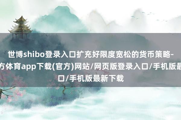 世博shibo登录入口扩充好限度宽松的货币策略-世博官方体育app下载(官方)网站/网页版登录入口/手机版最新下载