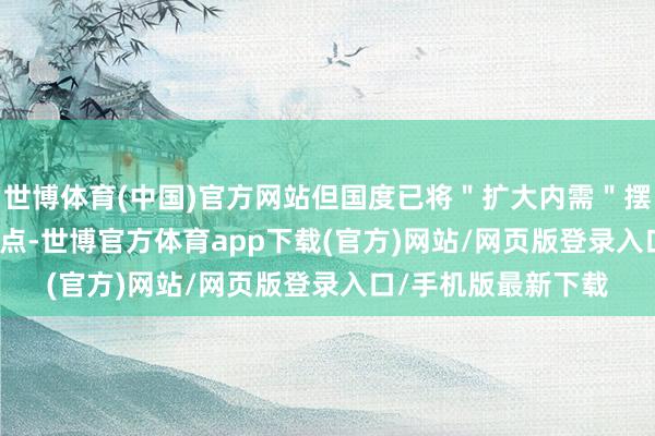 世博体育(中国)官方网站但国度已将＂扩大内需＂摆上 2025 年战术要点-世博官方体育app下载(官方)网站/网页版登录入口/手机版最新下载