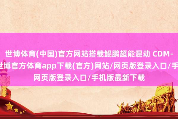 世博体育(中国)官方网站搭载鲲鹏超能混动 CDM-O 能源系统-世博官方体育app下载(官方)网站/网页版登录入口/手机版最新下载