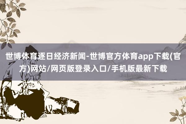 世博体育逐日经济新闻-世博官方体育app下载(官方)网站/网页版登录入口/手机版最新下载