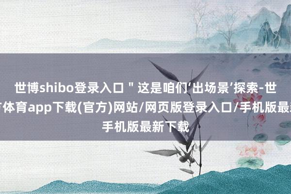 世博shibo登录入口＂这是咱们‘出场景’探索-世博官方体育app下载(官方)网站/网页版登录入口/手机版最新下载