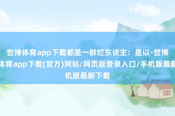 世博体育app下载都是一群烂东谈主：　　是以-世博官方体育app下载(官方)网站/网页版登录入口/手机版最新下载