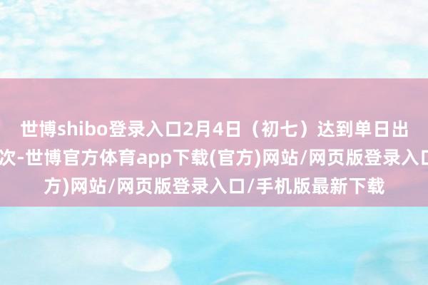 世博shibo登录入口2月4日（初七）达到单日出行最岑岭220万辆次-世博官方体育app下载(官方)网站/网页版登录入口/手机版最新下载