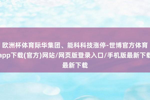 欧洲杯体育际华集团、能科科技涨停-世博官方体育app下载(官方)网站/网页版登录入口/手机版最新下载