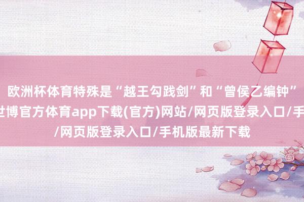 欧洲杯体育特殊是“越王勾践剑”和“曾侯乙编钟”等镇馆之宝-世博官方体育app下载(官方)网站/网页版登录入口/手机版最新下载