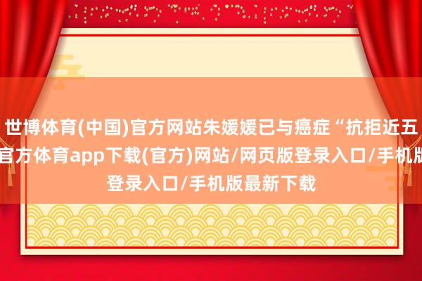 世博体育(中国)官方网站朱媛媛已与癌症“抗拒近五年”-世博官方体育app下载(官方)网站/网页版登录入口/手机版最新下载