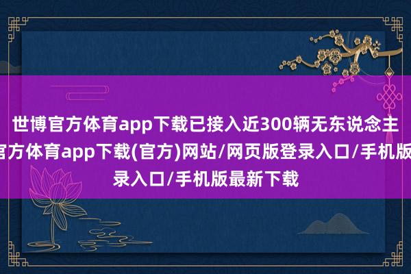 世博官方体育app下载已接入近300辆无东说念主车-世博官方体育app下载(官方)网站/网页版登录入口/手机版最新下载