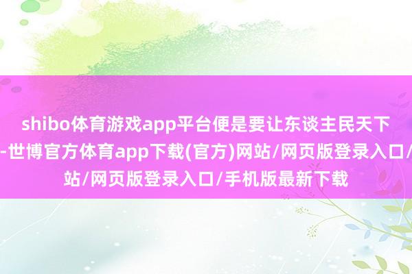 shibo体育游戏app平台便是要让东谈主民天下的生存越来越好-世博官方体育app下载(官方)网站/网页版登录入口/手机版最新下载