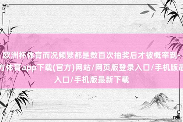 欧洲杯体育而况频繁都是数百次抽奖后才被概率到-世博官方体育app下载(官方)网站/网页版登录入口/手机版最新下载