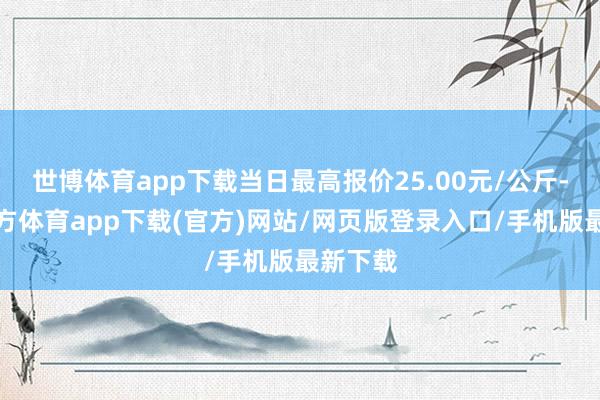 世博体育app下载当日最高报价25.00元/公斤-世博官方体育app下载(官方)网站/网页版登录入口/手机版最新下载