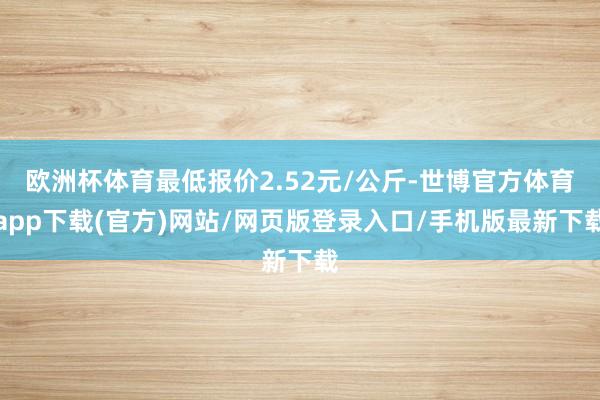 欧洲杯体育最低报价2.52元/公斤-世博官方体育app下载(官方)网站/网页版登录入口/手机版最新下载