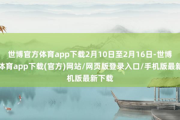 世博官方体育app下载2月10日至2月16日-世博官方体育app下载(官方)网站/网页版登录入口/手机版最新下载