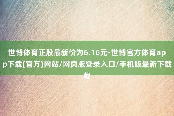 世博体育正股最新价为6.16元-世博官方体育app下载(官方)网站/网页版登录入口/手机版最新下载