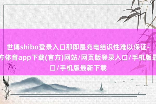 世博shibo登录入口那即是充电结识性难以保证-世博官方体育app下载(官方)网站/网页版登录入口/手机版最新下载