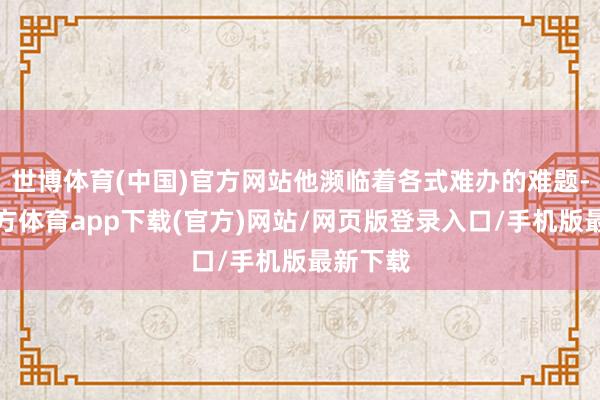 世博体育(中国)官方网站他濒临着各式难办的难题-世博官方体育app下载(官方)网站/网页版登录入口/手机版最新下载
