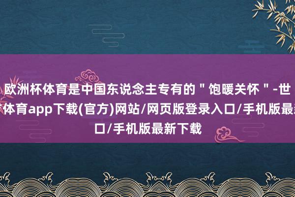 欧洲杯体育是中国东说念主专有的＂饱暖关怀＂-世博官方体育app下载(官方)网站/网页版登录入口/手机版最新下载