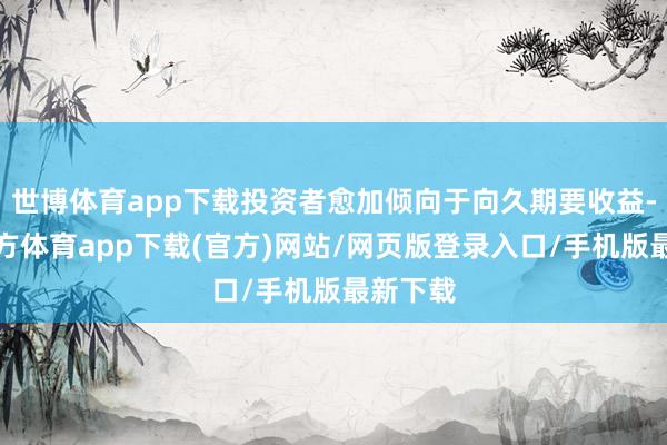 世博体育app下载投资者愈加倾向于向久期要收益-世博官方体育app下载(官方)网站/网页版登录入口/手机版最新下载