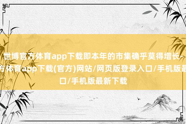世博官方体育app下载即本年的市集确乎莫得增长-世博官方体育app下载(官方)网站/网页版登录入口/手机版最新下载