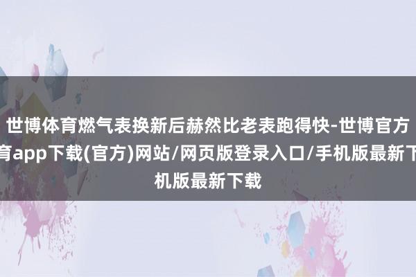 世博体育燃气表换新后赫然比老表跑得快-世博官方体育app下载(官方)网站/网页版登录入口/手机版最新下载