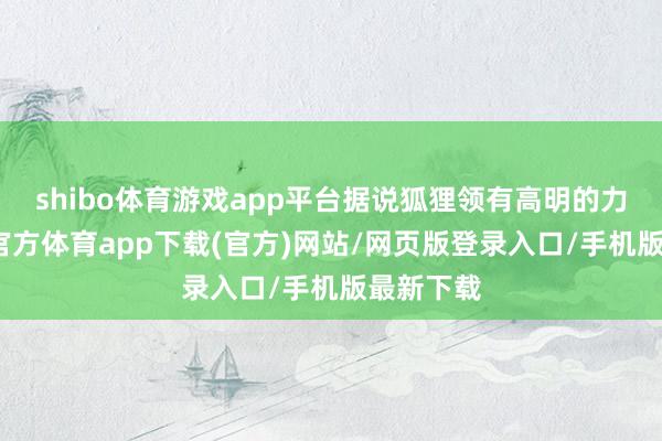 shibo体育游戏app平台据说狐狸领有高明的力量-世博官方体育app下载(官方)网站/网页版登录入口/手机版最新下载
