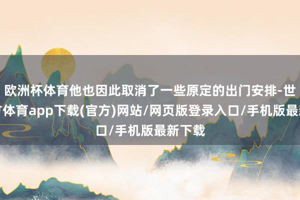 欧洲杯体育他也因此取消了一些原定的出门安排-世博官方体育app下载(官方)网站/网页版登录入口/手机版最新下载