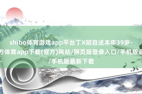 shibo体育游戏app平台丁X昭自述本年39岁-世博官方体育app下载(官方)网站/网页版登录入口/手机版最新下载