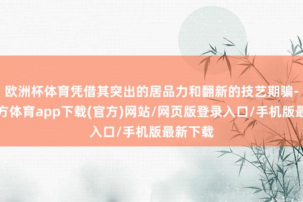 欧洲杯体育凭借其突出的居品力和翻新的技艺期骗-世博官方体育app下载(官方)网站/网页版登录入口/手机版最新下载