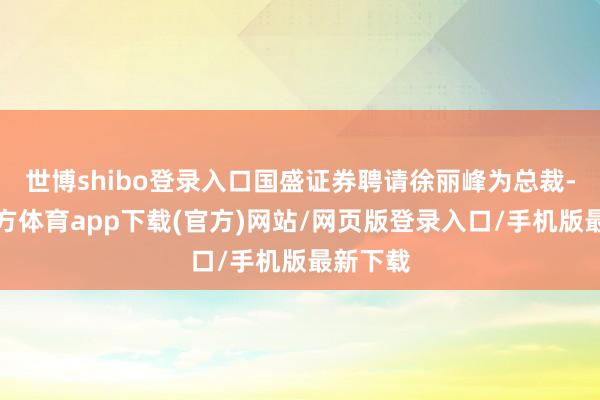 世博shibo登录入口国盛证券聘请徐丽峰为总裁-世博官方体育app下载(官方)网站/网页版登录入口/手机版最新下载