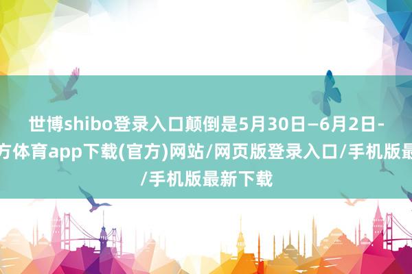 世博shibo登录入口颠倒是5月30日—6月2日-世博官方体育app下载(官方)网站/网页版登录入口/手机版最新下载