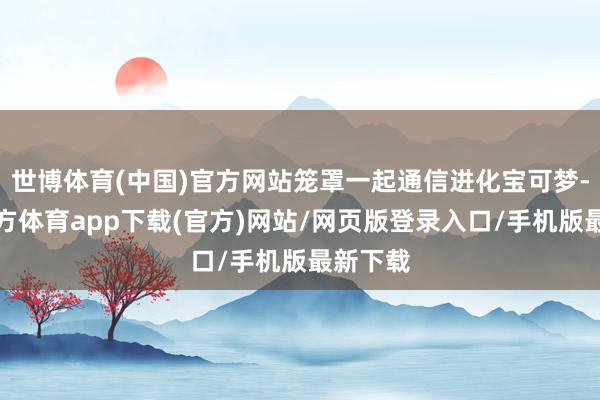 世博体育(中国)官方网站笼罩一起通信进化宝可梦-世博官方体育app下载(官方)网站/网页版登录入口/手机版最新下载