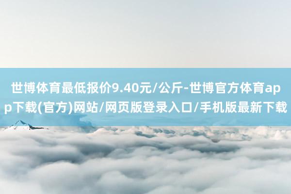 世博体育最低报价9.40元/公斤-世博官方体育app下载(官方)网站/网页版登录入口/手机版最新下载