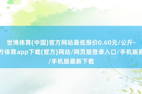 世博体育(中国)官方网站最低报价0.60元/公斤-世博官方体育app下载(官方)网站/网页版登录入口/手机版最新下载