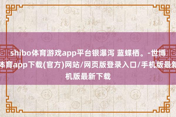 shibo体育游戏app平台银瀑泻 蓝蝶栖。-世博官方体育app下载(官方)网站/网页版登录入口/手机版最新下载