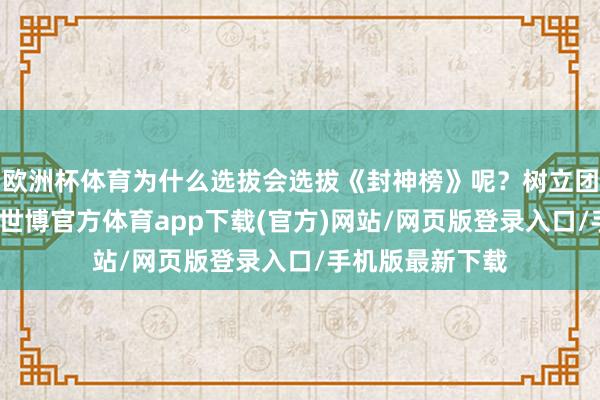 欧洲杯体育为什么选拔会选拔《封神榜》呢？树立团队：咱们觉得-世博官方体育app下载(官方)网站/网页版登录入口/手机版最新下载
