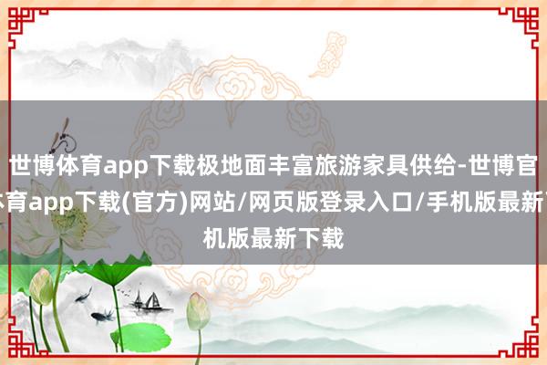 世博体育app下载极地面丰富旅游家具供给-世博官方体育app下载(官方)网站/网页版登录入口/手机版最新下载