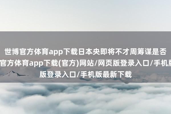 世博官方体育app下载日本央即将不才周筹谋是否加息-世博官方体育app下载(官方)网站/网页版登录入口/手机版最新下载