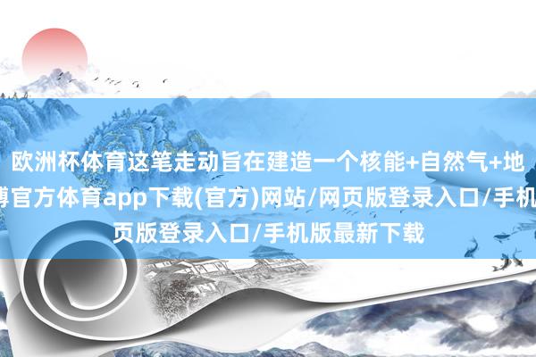 欧洲杯体育这笔走动旨在建造一个核能+自然气+地热平台-世博官方体育app下载(官方)网站/网页版登录入口/手机版最新下载