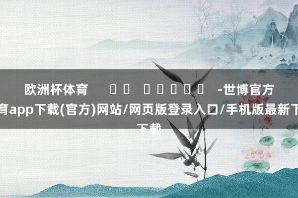 欧洲杯体育      		  					  -世博官方体育app下载(官方)网站/网页版登录入口/手机版最新下载