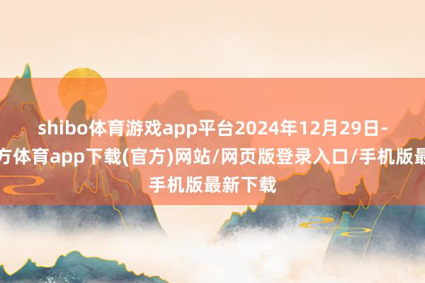 shibo体育游戏app平台2024年12月29日-世博官方体育app下载(官方)网站/网页版登录入口/手机版最新下载