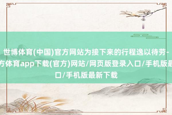 世博体育(中国)官方网站为接下来的行程逸以待劳-世博官方体育app下载(官方)网站/网页版登录入口/手机版最新下载