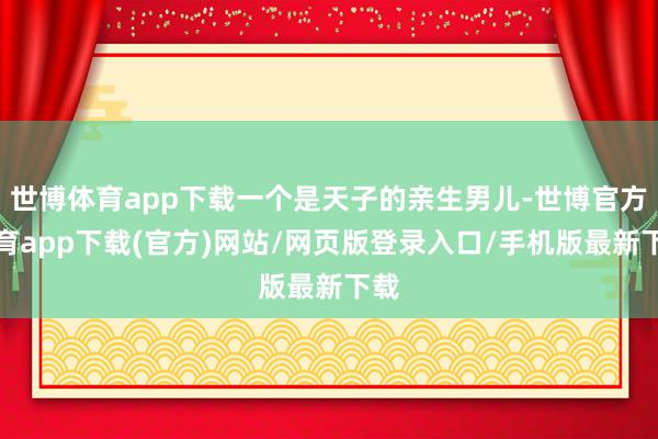 世博体育app下载一个是天子的亲生男儿-世博官方体育app下载(官方)网站/网页版登录入口/手机版最新下载