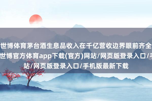 世博体育茅台酒生息品收入在千亿营收边界眼前齐全不错忽略不计-世博官方体育app下载(官方)网站/网页版登录入口/手机版最新下载