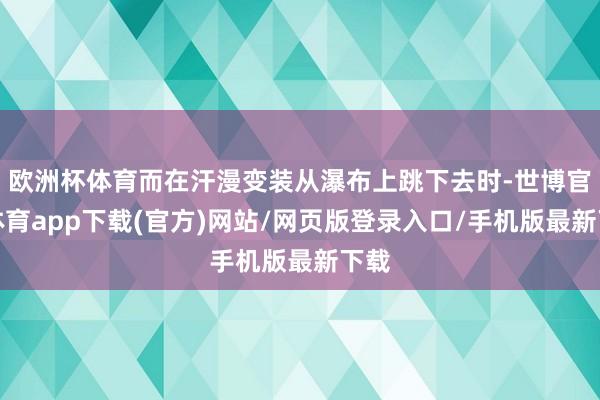 欧洲杯体育而在汗漫变装从瀑布上跳下去时-世博官方体育app下载(官方)网站/网页版登录入口/手机版最新下载