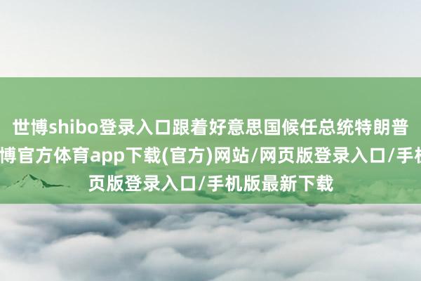世博shibo登录入口跟着好意思国候任总统特朗普追究上台-世博官方体育app下载(官方)网站/网页版登录入口/手机版最新下载