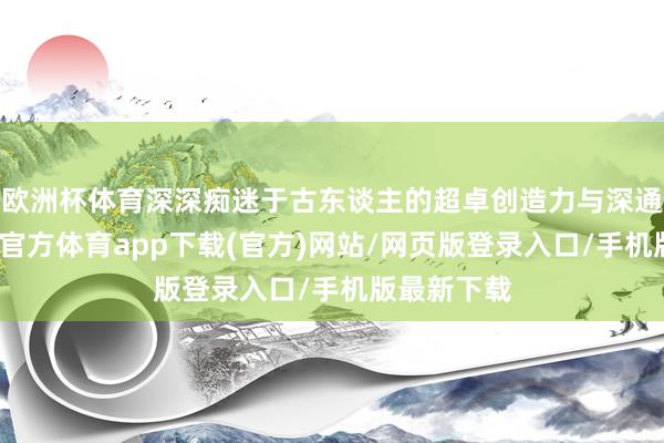 欧洲杯体育深深痴迷于古东谈主的超卓创造力与深通身手-世博官方体育app下载(官方)网站/网页版登录入口/手机版最新下载
