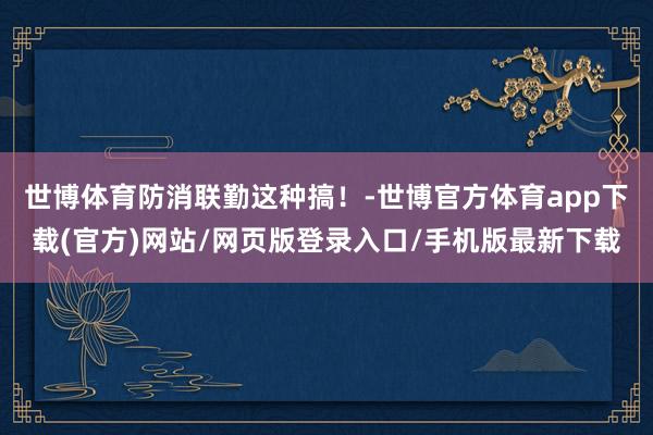 世博体育防消联勤这种搞！-世博官方体育app下载(官方)网站/网页版登录入口/手机版最新下载