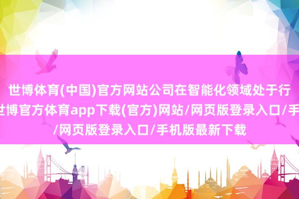 世博体育(中国)官方网站公司在智能化领域处于行业最初水平-世博官方体育app下载(官方)网站/网页版登录入口/手机版最新下载